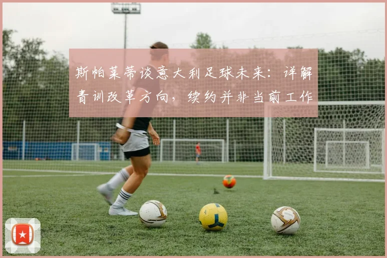 斯帕莱蒂谈意大利足球未来：详解青训改革方向，续约并非当前工作重心