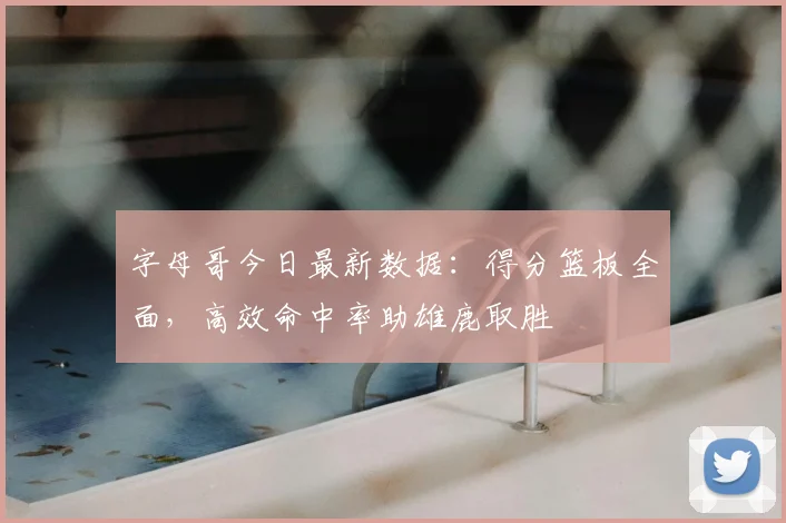 字母哥今日最新数据:得分篮板全面,高效命中率助雄鹿取胜