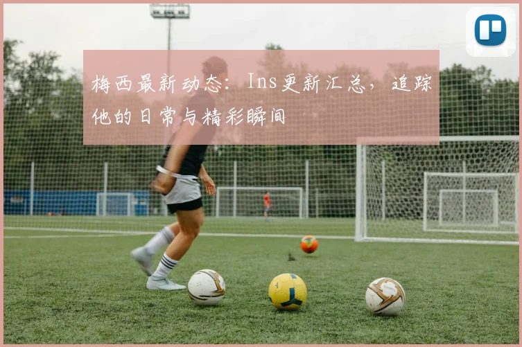 梅西最新动态：Ins更新汇总，追踪他的日常与精彩瞬间