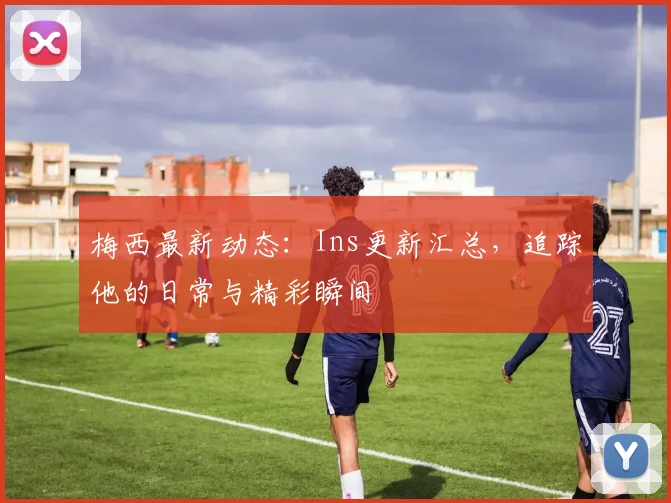 梅西最新动态：Ins更新汇总，追踪他的日常与精彩瞬间