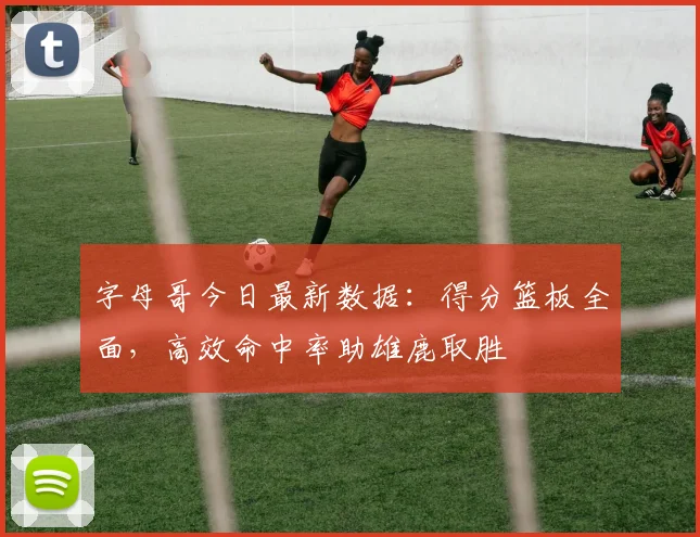 字母哥今日最新数据：得分篮板全面，高效命中率助雄鹿取胜