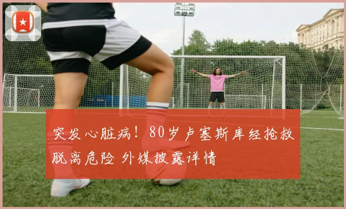 突发心脏病！80岁卢塞斯库经抢救脱离危险 外媒披露详情