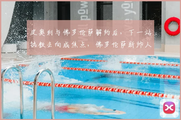 皮奥利与佛罗伦萨解约后，下一站执教去向成焦点，佛罗伦萨新帅人选引关注