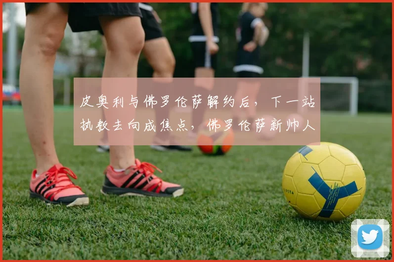 皮奥利与佛罗伦萨解约后，下一站执教去向成焦点，佛罗伦萨新帅人选引关注